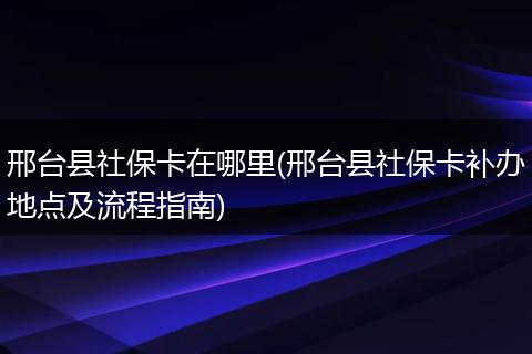 邢台县社保卡在哪里(邢台县社保卡补办地点及流程指南)