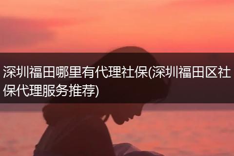 深圳福田哪里有代理社保(深圳福田区社保代理服务推荐)