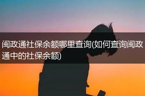 闽政通社保余额哪里查询(如何查询闽政通中的社保余额)