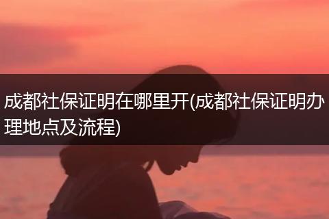 成都社保证明在哪里开(成都社保证明办理地点及流程)