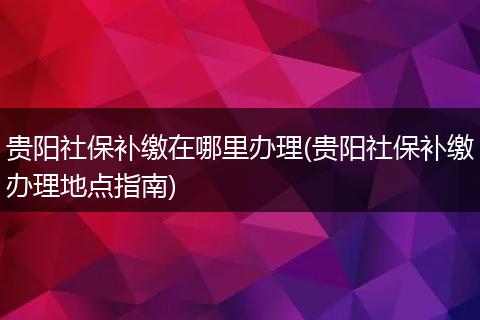 贵阳社保补缴在哪里办理(贵阳社保补缴办理地点指南)
