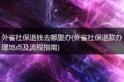 外省社保退钱去哪里办(外省社保退款办理地点及流程指南)