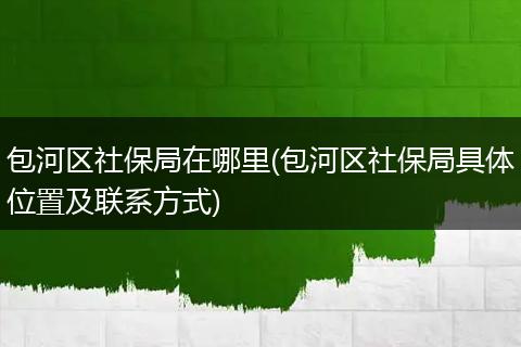 包河区社保局在哪里(包河区社保局具体位置及联系方式)