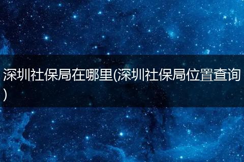 深圳社保局在哪里(深圳社保局位置查询)