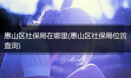 惠山区社保局在哪里(惠山区社保局位置查询)