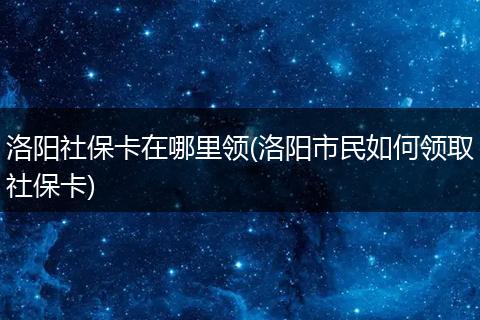 洛阳社保卡在哪里领(洛阳市民如何领取社保卡)