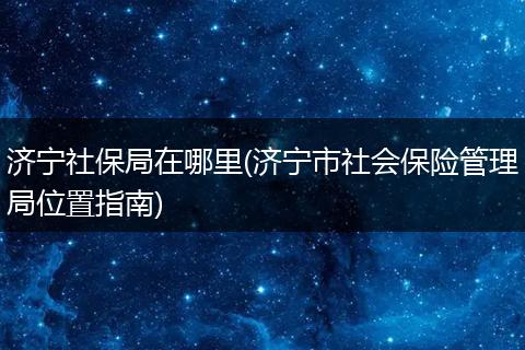 济宁社保局在哪里(济宁市社会保险管理局位置指南)