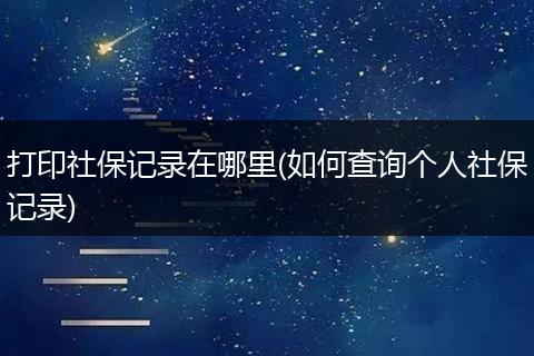 打印社保记录在哪里(如何查询个人社保记录)