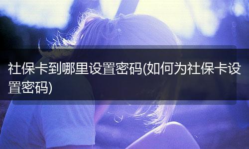 社保卡到哪里设置密码(如何为社保卡设置密码)