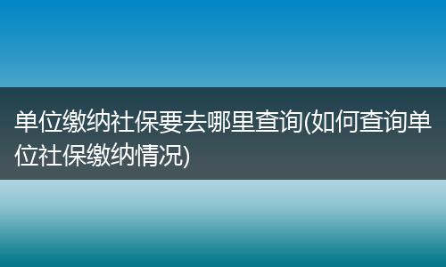 单位缴纳社保要去哪里查询(如何查询单位社保缴纳情况)