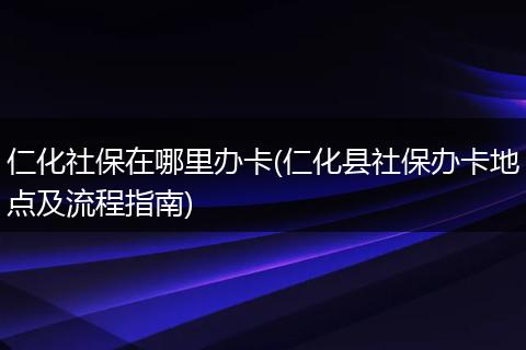 仁化社保在哪里办卡(仁化县社保办卡地点及流程指南)