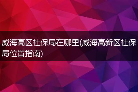 威海高区社保局在哪里(威海高新区社保局位置指南)