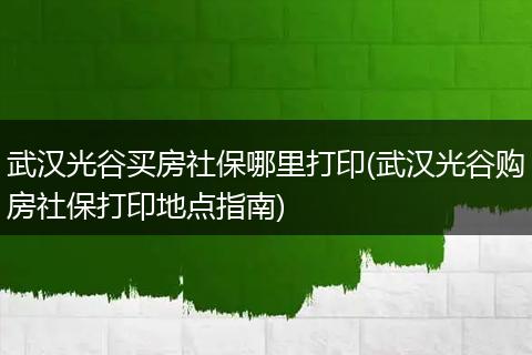 武汉光谷买房社保哪里打印(武汉光谷购房社保打印地点指南)