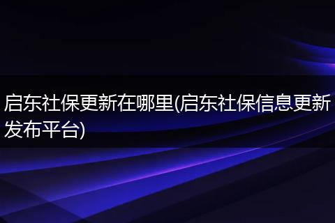 启东社保更新在哪里(启东社保信息更新发布平台)