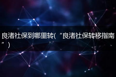 良渚社保到哪里转(“良渚社保转移指南”)