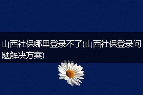 山西社保哪里登录不了(山西社保登录问题解决方案)