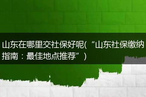 山东在哪里交社保好呢(“山东社保缴纳指南：最佳地点推荐”)