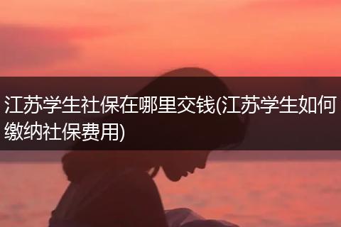 江苏学生社保在哪里交钱(江苏学生如何缴纳社保费用)
