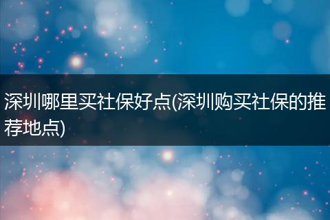 深圳哪里买社保好点(深圳购买社保的推荐地点)