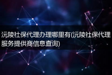 沅陵社保代理办理哪里有(沅陵社保代理服务提供商信息查询)