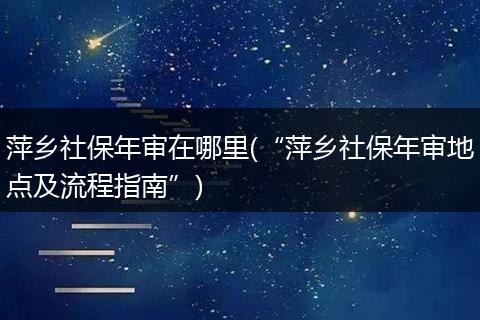 萍乡社保年审在哪里(“萍乡社保年审地点及流程指南”)