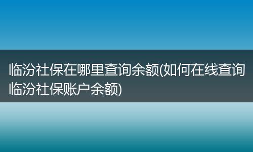 临汾社保在哪里查询余额(如何在线查询临汾社保账户余额)