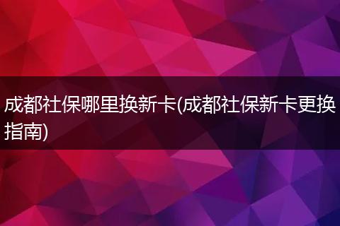 成都社保哪里换新卡(成都社保新卡更换指南)