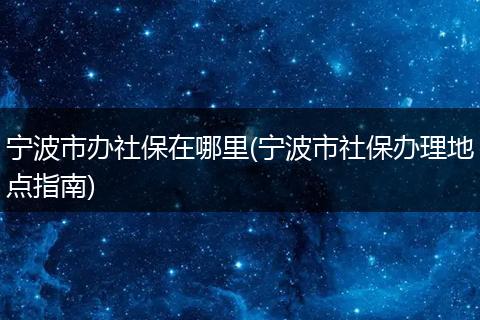 宁波市办社保在哪里(宁波市社保办理地点指南)