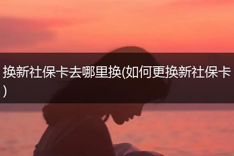 换新社保卡去哪里换(如何更换新社保卡)