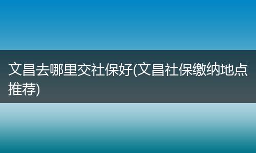 文昌去哪里交社保好(文昌社保缴纳地点推荐)