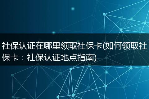 社保认证在哪里领取社保卡(如何领取社保卡：社保认证地点指南)
