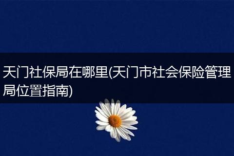 天门社保局在哪里(天门市社会保险管理局位置指南)