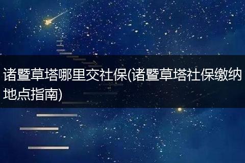 诸暨草塔哪里交社保(诸暨草塔社保缴纳地点指南)