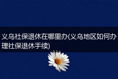 义乌社保退休在哪里办(义乌地区如何办理社保退休手续)