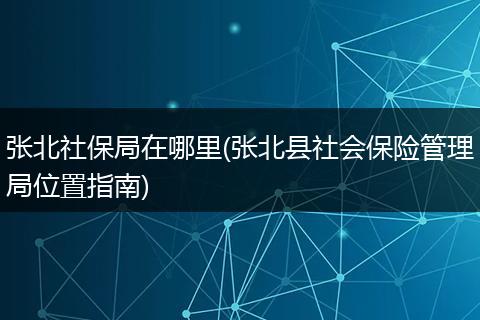 张北社保局在哪里(张北县社会保险管理局位置指南)