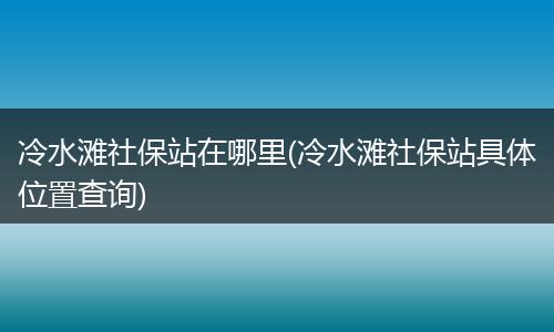 冷水滩社保站在哪里(冷水滩社保站具体位置查询)