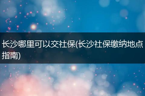 长沙哪里可以交社保(长沙社保缴纳地点指南)