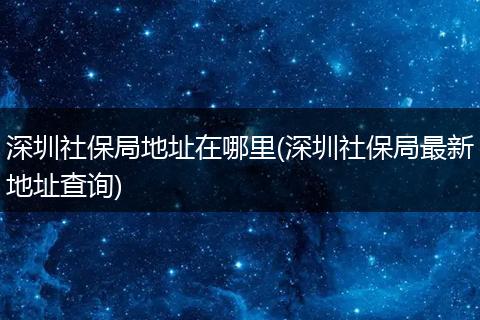 深圳社保局地址在哪里(深圳社保局最新地址查询)