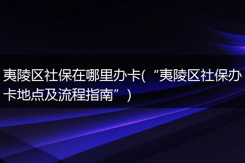 夷陵区社保在哪里办卡(“夷陵区社保办卡地点及流程指南”)