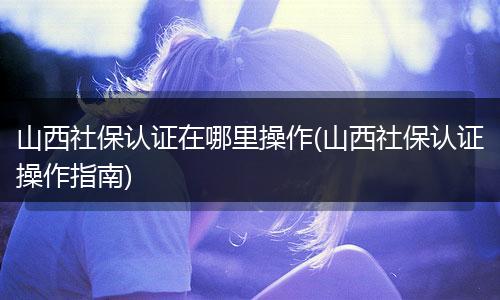 山西社保认证在哪里操作(山西社保认证操作指南)