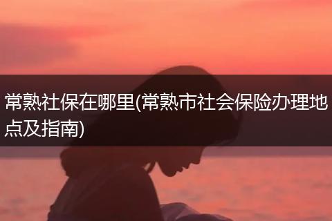 常熟社保在哪里(常熟市社会保险办理地点及指南)