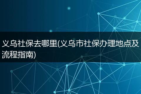 义乌社保去哪里(义乌市社保办理地点及流程指南)