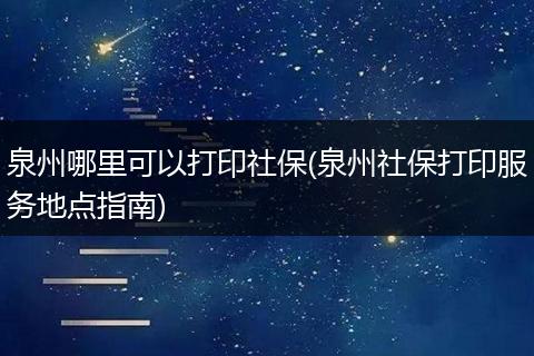 泉州哪里可以打印社保(泉州社保打印服务地点指南)