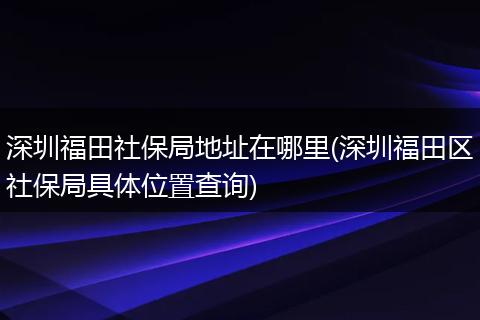 深圳福田社保局地址在哪里(深圳福田区社保局具体位置查询)