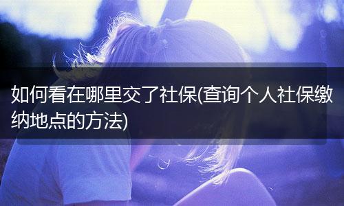 如何看在哪里交了社保(查询个人社保缴纳地点的方法)