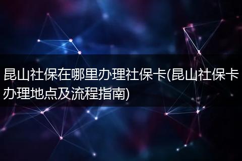 昆山社保在哪里办理社保卡(昆山社保卡办理地点及流程指南)