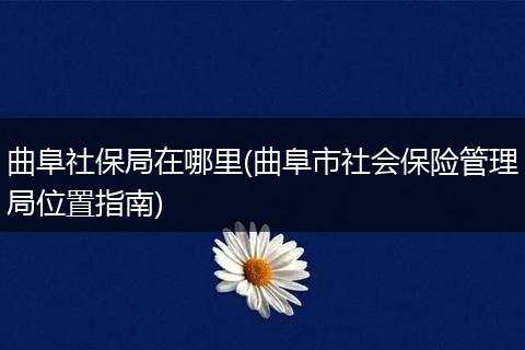 曲阜社保局在哪里(曲阜市社会保险管理局位置指南)