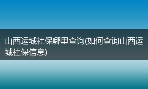 山西运城社保哪里查询(如何查询山西运城社保信息)