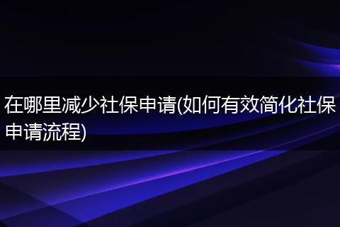 在哪里减少社保申请(如何有效简化社保申请流程)