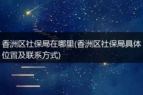 香洲区社保局在哪里(香洲区社保局具体位置及联系方式)